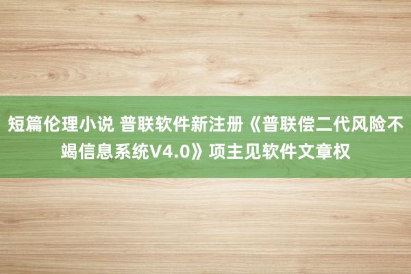 短篇伦理小说 普联软件新注册《普联偿二代风险不竭信息系统V4.0》项主见软件文章权