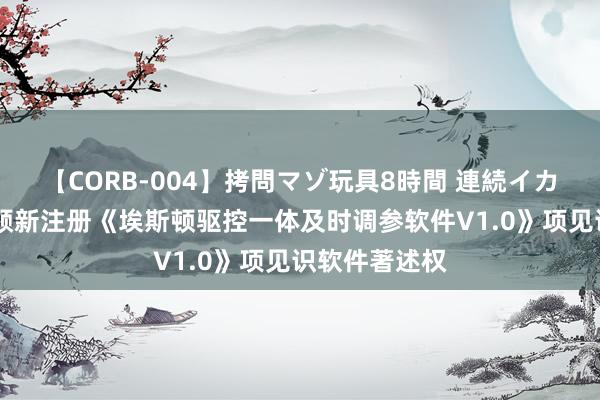 【CORB-004】拷問マゾ玩具8時間 連続イカせ調教 埃斯顿新注册《埃斯顿驱控一体及时调参软件V1.0》项见识软件著述权