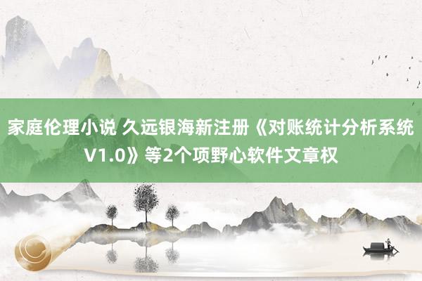 家庭伦理小说 久远银海新注册《对账统计分析系统V1.0》等2个项野心软件文章权