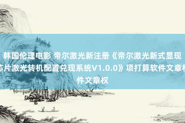 韩国伦理电影 帝尔激光新注册《帝尔激光新式显现芯片激光转机配置兑现系统V1.0.0》项打算软件文章权