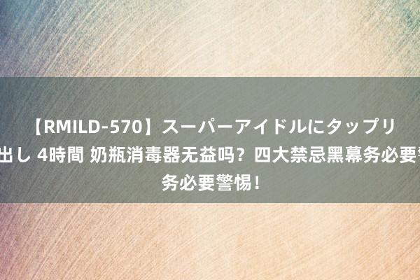 【RMILD-570】スーパーアイドルにタップリ生中出し 4時間 奶瓶消毒器无益吗？四大禁忌黑幕务必要警惕！