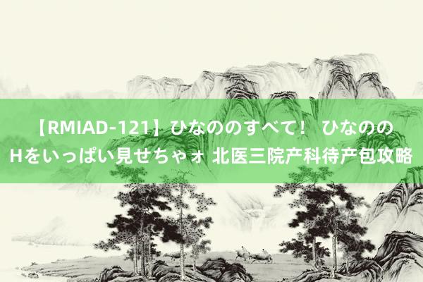 【RMIAD-121】ひなののすべて！ ひなののHをいっぱい見せちゃォ 北医三院产科待产包攻略