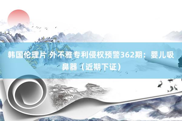 韩国伦理片 外不雅专利侵权预警362期：婴儿吸鼻器（近期下证）