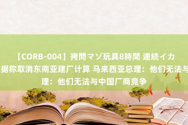 【CORB-004】拷問マゾ玩具8時間 連続イカせ調教 特斯拉据称取消东南亚建厂计算 马来西亚总理：他们无法与中国厂商竞争