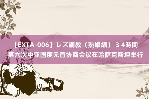 【EXTA-006】レズ調教（熟娘編） 3 4時間 第六次中亚国度元首协商会议在哈萨克斯坦举行