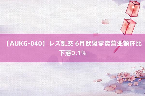 【AUKG-040】レズ乱交 6月欧盟零卖营业额环比下落0.1%