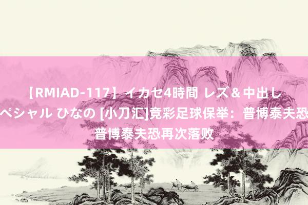 【RMIAD-117】イカセ4時間 レズ＆中出し 初解禁スペシャル ひなの [小刀汇]竞彩足球保举：普博泰夫恐再次落败