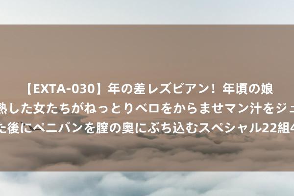 【EXTA-030】年の差レズビアン！年頃の娘たちとお母さんくらいの熟した女たちがねっとりベロをからませマン汁をジュルジュル舐め合った後にペニバンを膣の奥にぶち込むスペシャル22組45名4時間 [小炮APP]竞彩谍报：帕纳辛纳科斯欧战一丝出平局