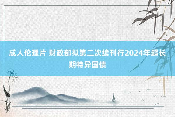 成人伦理片 财政部拟第二次续刊行2024年超长期特异国债