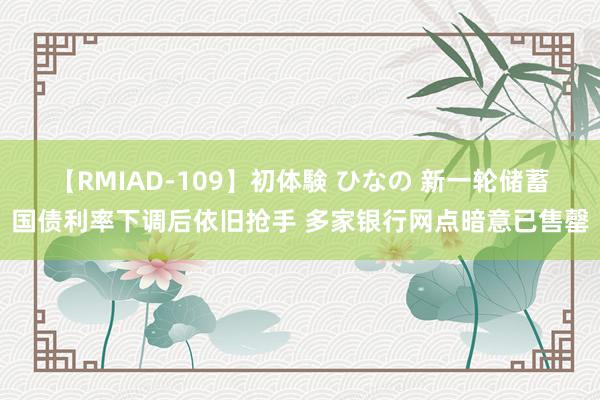 【RMIAD-109】初体験 ひなの 新一轮储蓄国债利率下调后依旧抢手 多家银行网点暗意已售罄