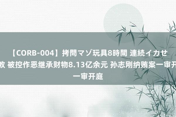 【CORB-004】拷問マゾ玩具8時間 連続イカせ調教 被控作恶继承财物8.13亿余元 孙志刚纳贿案一审开庭