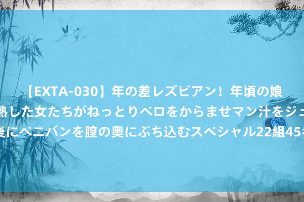 【EXTA-030】年の差レズビアン！年頃の娘たちとお母さんくらいの熟した女たちがねっとりベロをからませマン汁をジュルジュル舐め合った後にペニバンを膣の奥にぶち込むスペシャル22組45名4時間 中证协：二季度评级机构共承揽债券居品2626只，环比增长16.92%