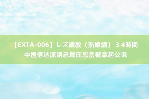 【EXTA-006】レズ調教（熟娘編） 3 4時間 中国信达原副总裁庄恩岳被拿起公诉