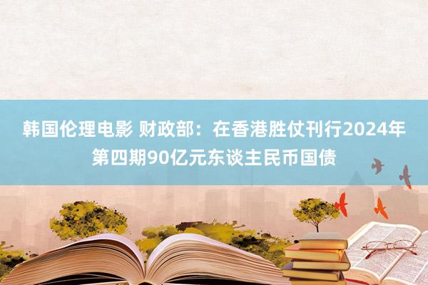 韩国伦理电影 财政部：在香港胜仗刊行2024年第四期90亿元东谈主民币国债