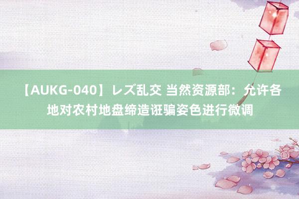 【AUKG-040】レズ乱交 当然资源部：允许各地对农村地盘缔造诳骗姿色进行微调