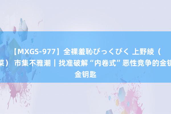 【MXGS-977】全裸羞恥ぴっくぴく 上野綾（雪菜） 市集不雅潮｜找准破解“内卷式”恶性竞争的金钥匙