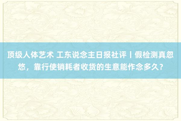 顶级人体艺术 工东说念主日报社评丨假检测真忽悠，靠行使销耗者收货的生意能作念多久？