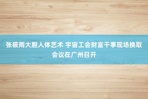 张筱雨大胆人体艺术 宇宙工会财富干事现场换取会议在广州召开