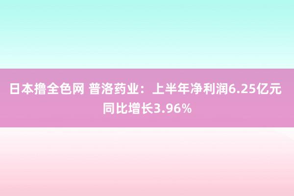 日本撸全色网 普洛药业：上半年净利润6.25亿元 同比增长3.96%