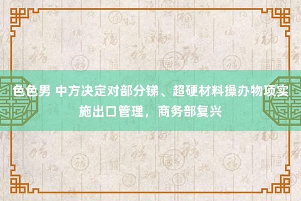 色色男 中方决定对部分锑、超硬材料操办物项实施出口管理，商务部复兴