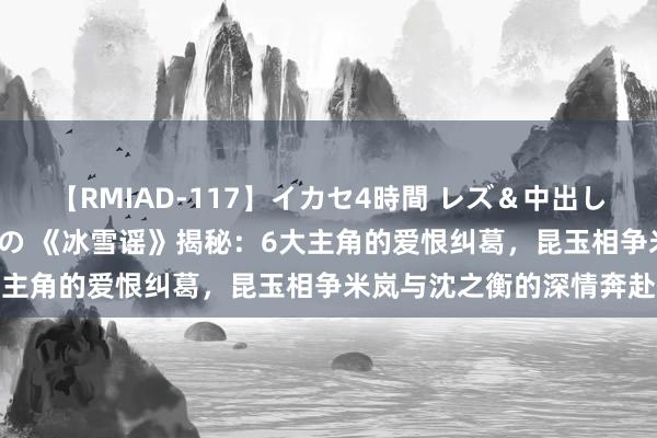 【RMIAD-117】イカセ4時間 レズ＆中出し 初解禁スペシャル ひなの 《冰雪谣》揭秘：6大主角的爱恨纠葛，昆玉相争米岚与沈之衡的深情奔赴