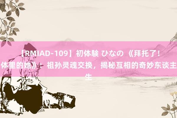 【RMIAD-109】初体験 ひなの 《拜托了！身体里的她》：祖孙灵魂交换，揭秘互相的奇妙东谈主生