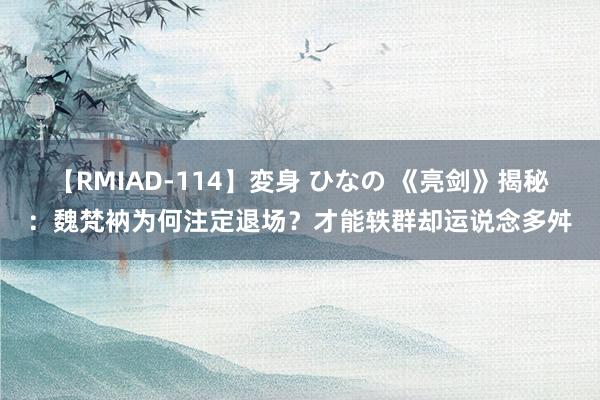 【RMIAD-114】変身 ひなの 《亮剑》揭秘：魏梵衲为何注定退场？才能轶群却运说念多舛