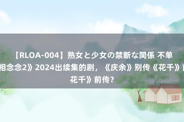 【RLOA-004】熟女と少女の禁断な関係 不单《长相念念2》2024出续集的剧，《庆余》别传《花千》前传？