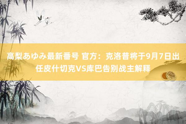 高梨あゆみ最新番号 官方：克洛普将于9月7日出任皮什切克VS库巴告别战主解释