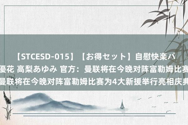 【STCESD-015】【お得セット】自慰快楽パラノイド 大場ゆい 本庄優花 高梨あゆみ 官方：曼联将在今晚对阵富勒姆比赛为4大新援举行亮相庆典