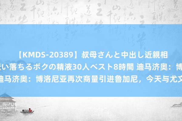 【KMDS-20389】叔母さんと中出し近親相姦 叔母さんの身体を伝い落ちるボクの精液30人ベスト8時間 迪马济奥：博洛尼亚再次商量引进鲁加尼，今天与尤文进行了新构兵