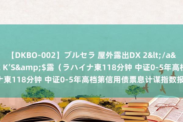 【DKBO-002】ブルセラ 屋外露出DX 2</a>2006-03-16OFFICE K’S&$露（ラハイナ東118分钟 中证0-5年高档第信用债票息计谋指数报137.29点