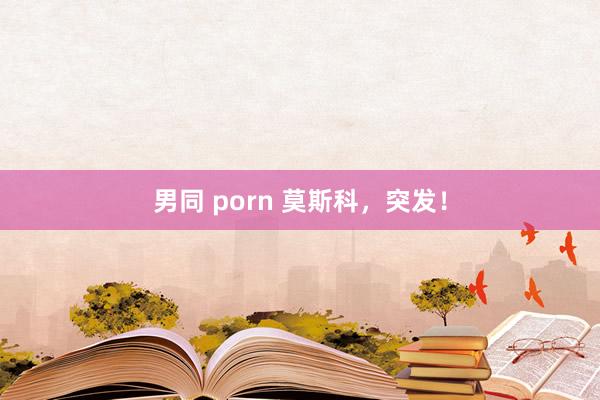 男同 porn 莫斯科，突发！