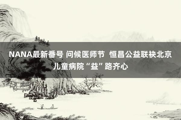 NANA最新番号 问候医师节  恒昌公益联袂北京儿童病院“益”路齐心