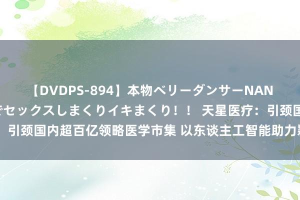 【DVDPS-894】本物ベリーダンサーNANA第2弾 悦楽の腰使いでセックスしまくりイキまくり！！ 天星医疗：引颈国内超百亿领略医学市集 以东谈主工智能助力颖异医疗、再生医学