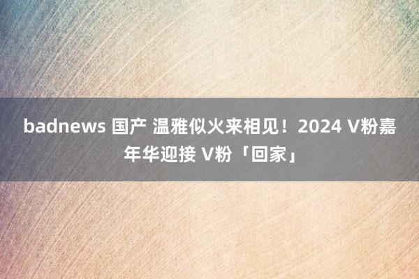 badnews 国产 温雅似火来相见！2024 V粉嘉年华迎接 V粉「回家」