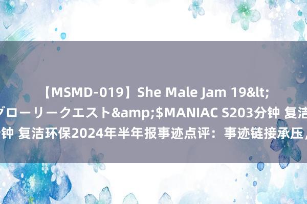 【MSMD-019】She Male Jam 19</a>2008-08-04グローリークエスト&$MANIAC S203分钟 复洁环保2024年半年报事迹点评：事迹链接承压，遵守遥远发展战术