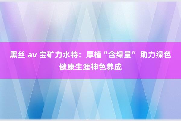 黑丝 av 宝矿力水特：厚植“含绿量” 助力绿色健康生涯神色养成