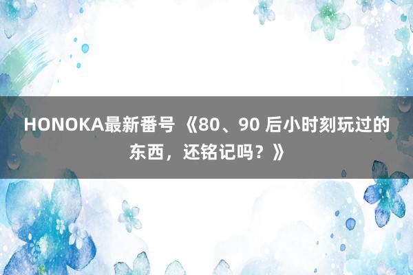 HONOKA最新番号 《80、90 后小时刻玩过的东西，还铭记吗？》