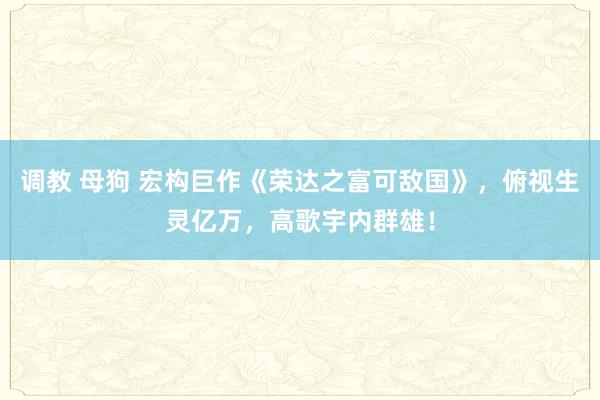 调教 母狗 宏构巨作《荣达之富可敌国》，俯视生灵亿万，高歌宇内群雄！