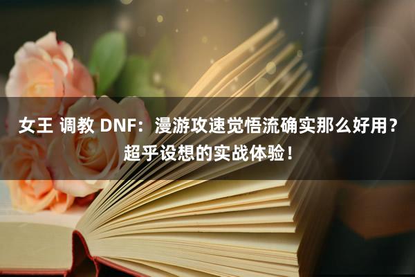 女王 调教 DNF：漫游攻速觉悟流确实那么好用？超乎设想的实战体验！