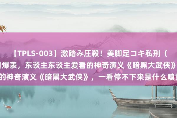 【TPLS-003】激踏み圧殺！美脚足コキ私刑（リンチ） JUN女王様 流量爆表，东谈主东谈主爱看的神奇演义《暗黑大武侠》，一看停不下来是什么嗅觉？