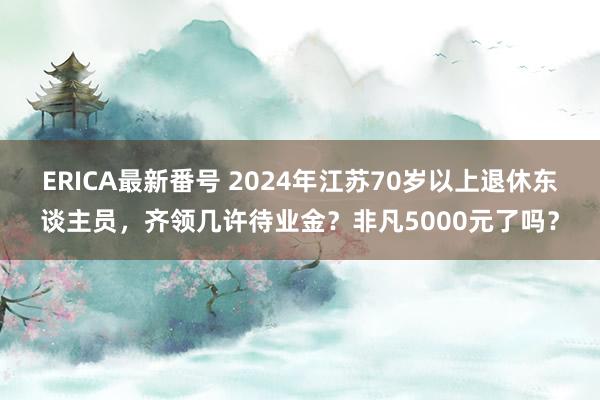 ERICA最新番号 2024年江苏70岁以上退休东谈主员，齐领几许待业金？非凡5000元了吗？