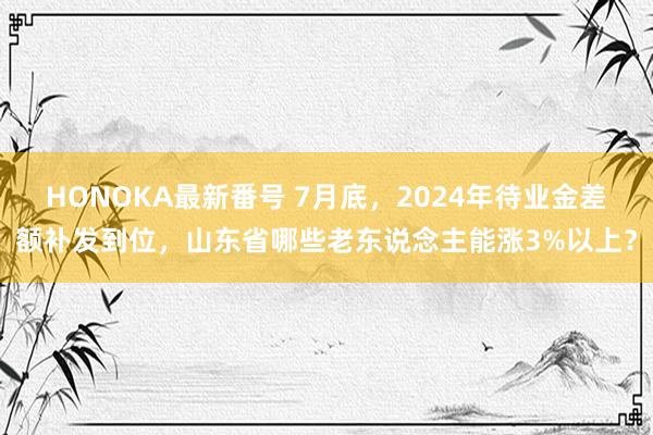 HONOKA最新番号 7月底，2024年待业金差额补发到位，山东省哪些老东说念主能涨3%以上？