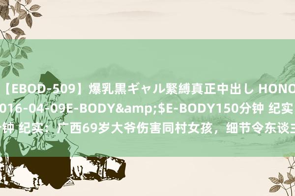 【EBOD-509】爆乳黒ギャル緊縛真正中出し HONOKA</a>2016-04-09E-BODY&$E-BODY150分钟 纪实：广西69岁大爷伤害同村女孩，细节令东谈主不齿，原来恶魔存于世