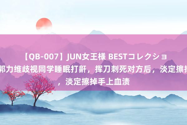 【QB-007】JUN女王様 BESTコレクション 总结：郭力维歧视同学睡眠打鼾，挥刀刺死对方后，淡定擦掉手上血渍