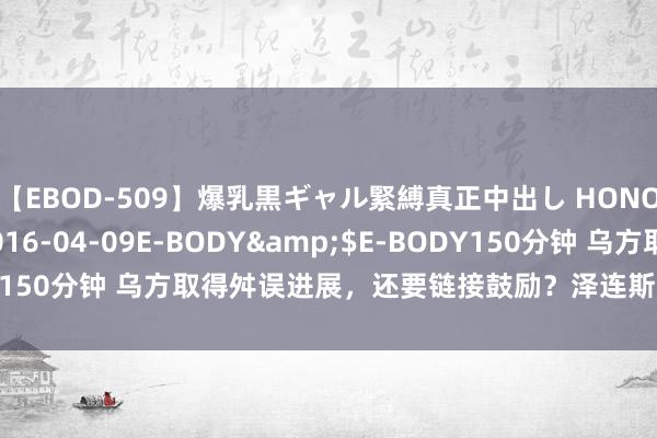 【EBOD-509】爆乳黒ギャル緊縛真正中出し HONOKA</a>2016-04-09E-BODY&$E-BODY150分钟 乌方取得舛误进展，还要链接鼓励？泽连斯基忽略了一个问题