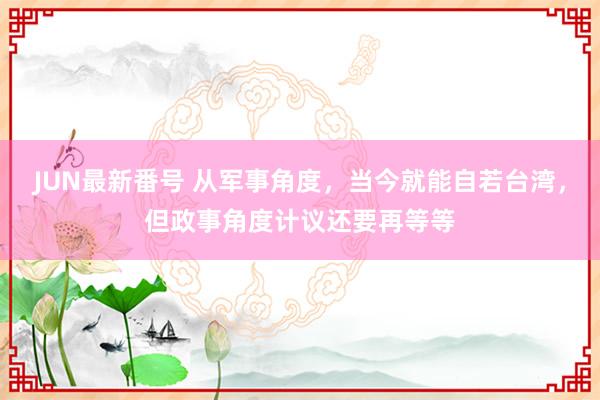 JUN最新番号 从军事角度，当今就能自若台湾，但政事角度计议还要再等等