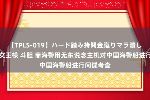 【TPLS-019】ハード踏み拷問金蹴りマラ潰し処刑 JUN女王様 斗胆 菲海警用无东说念主机对中国海警船进行间谍考查