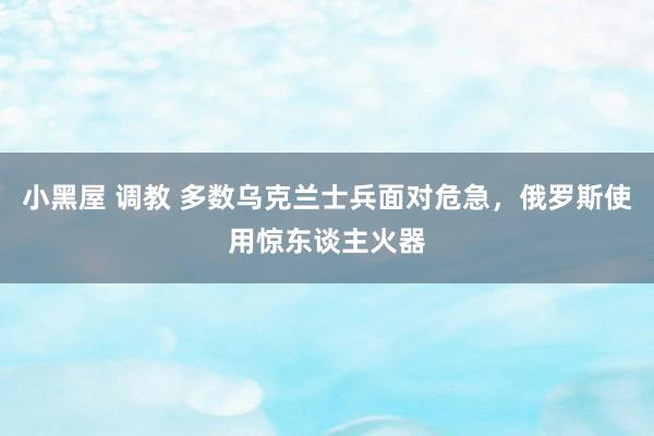 小黑屋 调教 多数乌克兰士兵面对危急，俄罗斯使用惊东谈主火器